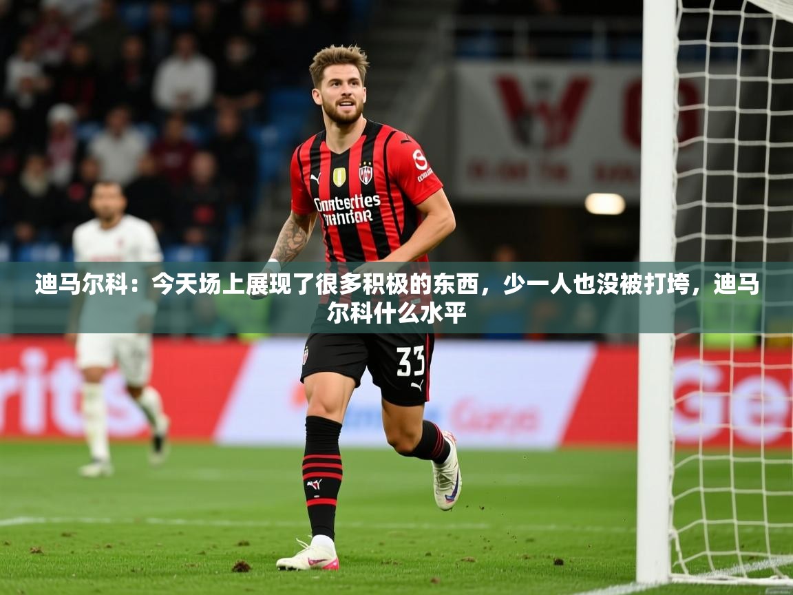 2025九游娱乐app迪马尔科：今天场上展现了很多积极的东西，少一人也没被打垮，迪马尔科什么水平  第1张