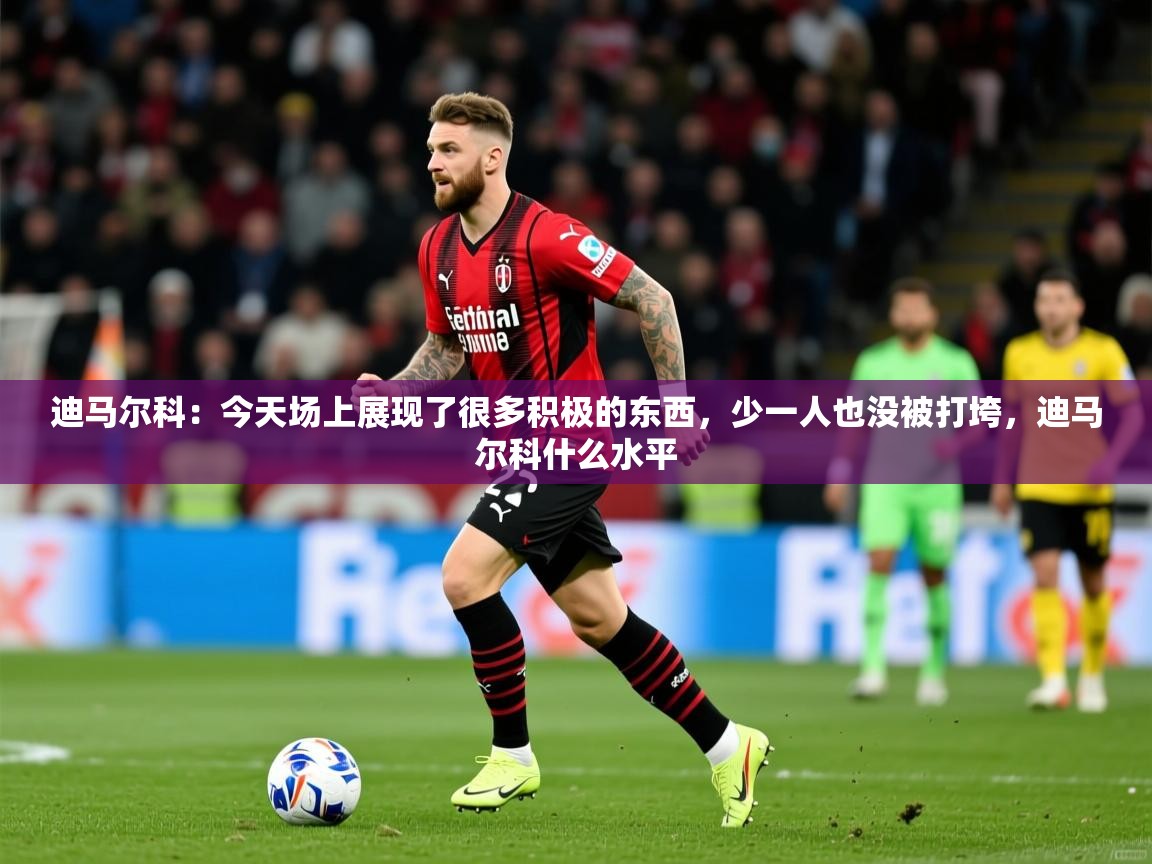 2025九游娱乐app迪马尔科：今天场上展现了很多积极的东西，少一人也没被打垮，迪马尔科什么水平  第2张