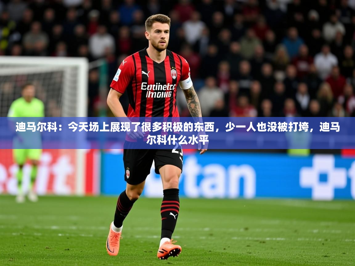 2025九游娱乐app迪马尔科：今天场上展现了很多积极的东西，少一人也没被打垮，迪马尔科什么水平  第4张