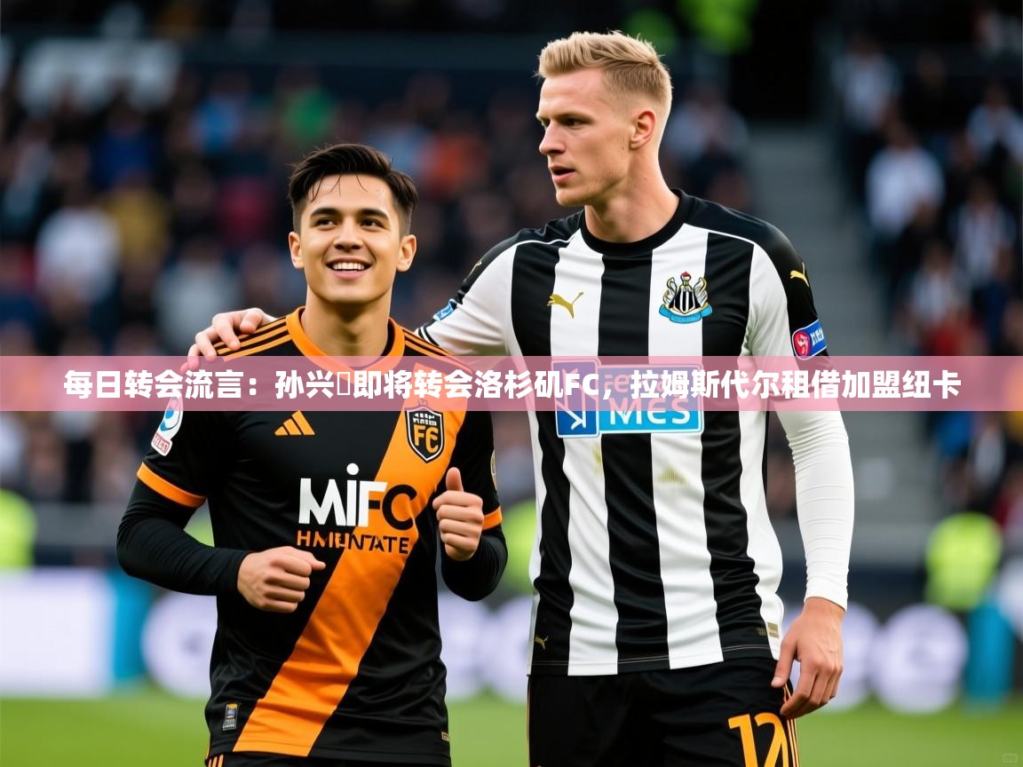 2025九游娱乐(中国)官方网站每日转会流言：孙兴慜即将转会洛杉矶FC，拉姆斯代尔租借加盟纽卡  第4张