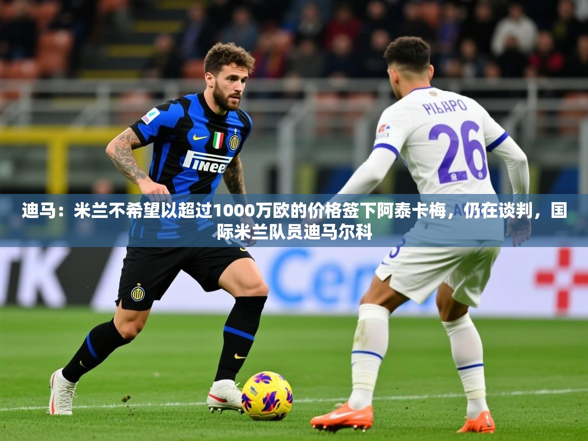 2025九游娱乐官方网站迪马:米兰不希望以超过1000万欧的价格签下阿泰卡梅,仍在谈判,国际米兰队员迪马尔科 第2张