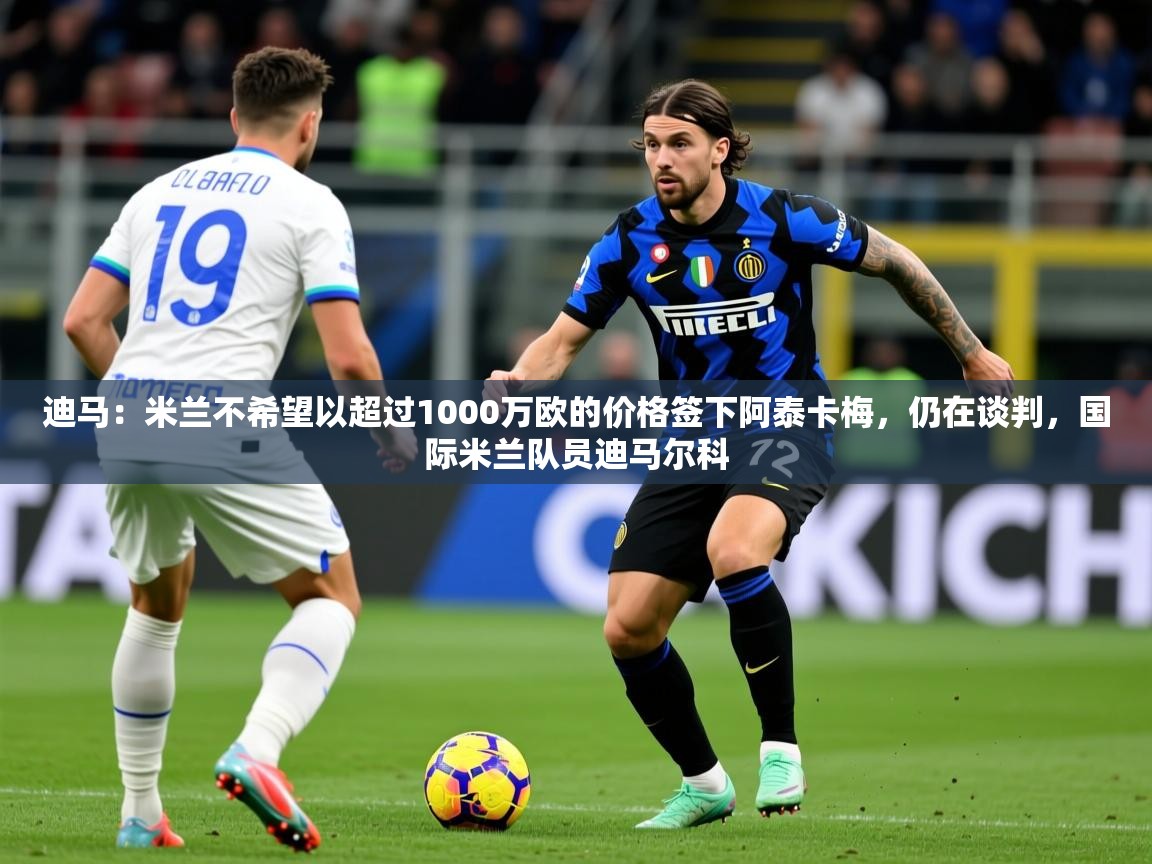2025九游娱乐官方网站迪马:米兰不希望以超过1000万欧的价格签下阿泰卡梅,仍在谈判,国际米兰队员迪马尔科 第3张